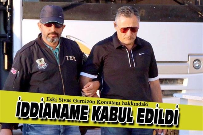 Eski Sivas Garnizon Komutanı hakkındaki İDDİANAME KABUL EDİLDİ