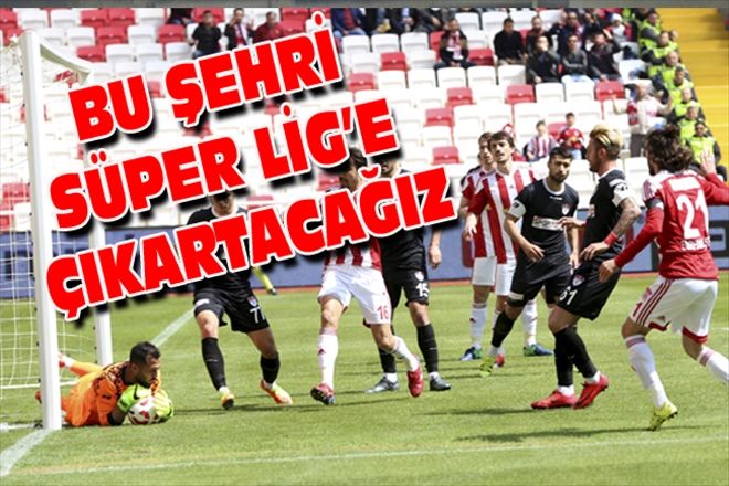 BU ŞEHRİ SÜPER LİG´E ÇIKARTACAĞIZ