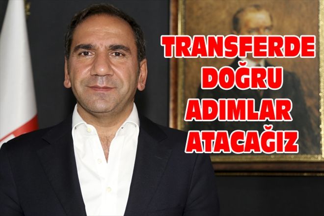 TRANSFERDE DOĞRU ADIMLAR ATACAĞIZ