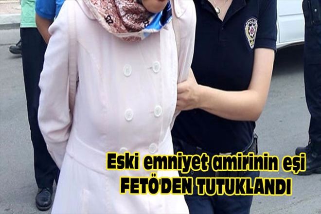ESKİ EMNİYET AMİRİNİN EŞİ FETÖ´DEN TUTUKLANDI