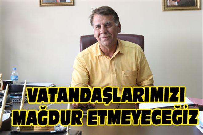 VATANDAŞLARIMIZI MAĞDUR ETMEYECEĞİZ