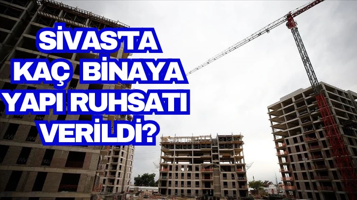 Sivas'ta Yapı Ruhsatı Verilen Bina Sayısı Belli Oldu 
