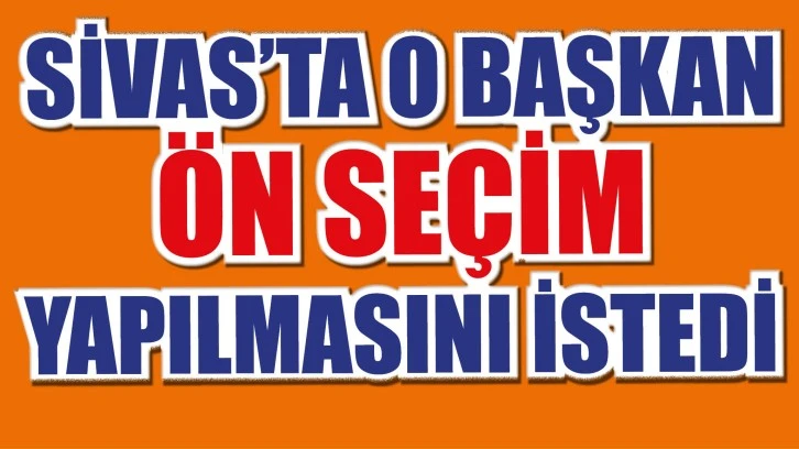 SİVAS’TA O BAŞ­KAN ÖN SEÇİM YA­PIL­MA­SI­NI İSTEDİ