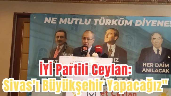 İYİ Partili Ceylan: 'Sivas'ı Büyükşehir Yapacağız' 