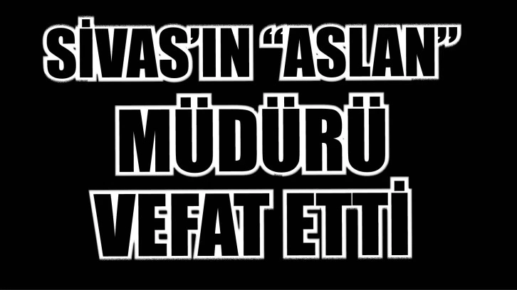 SİVAS’IN “ASLAN” MÜDÜRÜ VEFAT ETTİ!