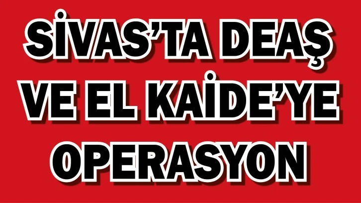 Sivas’ta DEAŞ ve El Kaide’ye Operasyon