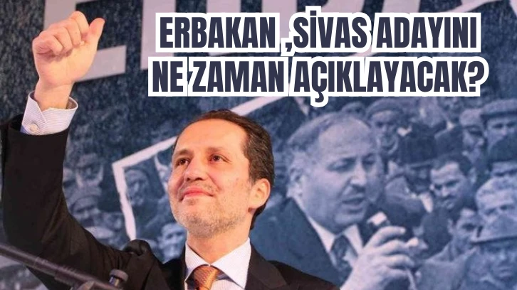 ERBAKAN, SİVAS ADAYINI NE ZAMAN AÇIKLAYACAK?