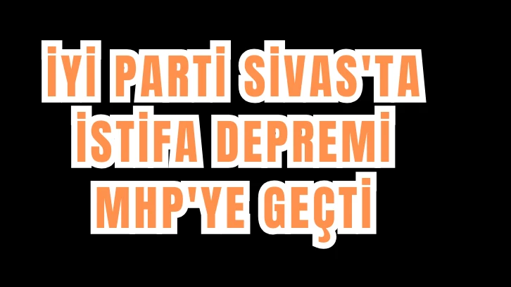 İYİ PARTİ SİVAS'TA  İSTİFA DEPREMİ! MHP'YE GEÇTİ