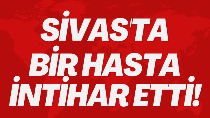 SON DAKİKA: SİVAS'TA BİR HASTA İNTİHAR ETTİ!