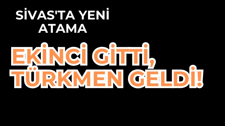 SİVAS'TA YENİ ATAMA; EKİNCİ GİTTİ, TÜRKMEN GELDİ! 