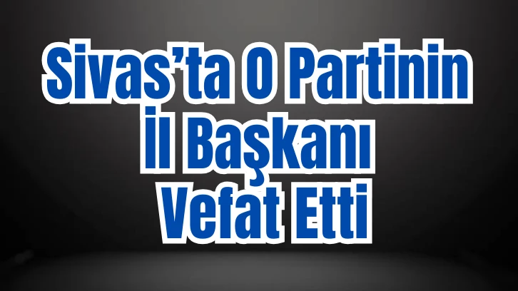 Sivas’ta O Partinin İl Başkanı Vefat Etti