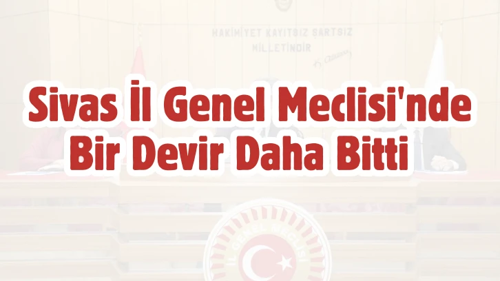 Sivas İl Genel Meclisi'nde Bir Devir Daha Bitti 