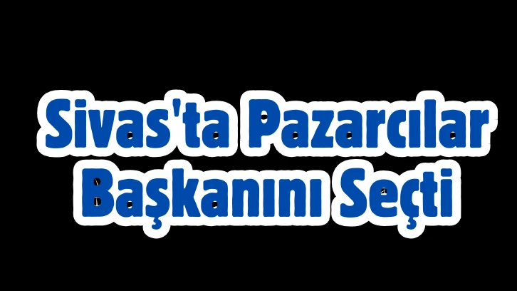 Sivas'ta Pazarcılar Başkanını Seçti 