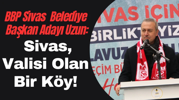 BBP Sivas  Belediye Başkan Adayı Uzun: Sivas, Valisi Olan Bir Köy!