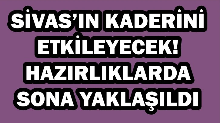 Sivas’ın Kaderini Etkileyecek! Hazırlıklarda Sona Yaklaşıldı