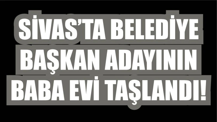 Sivas’ta Belediye Başkan Adayının Baba Evi Taşlandı!