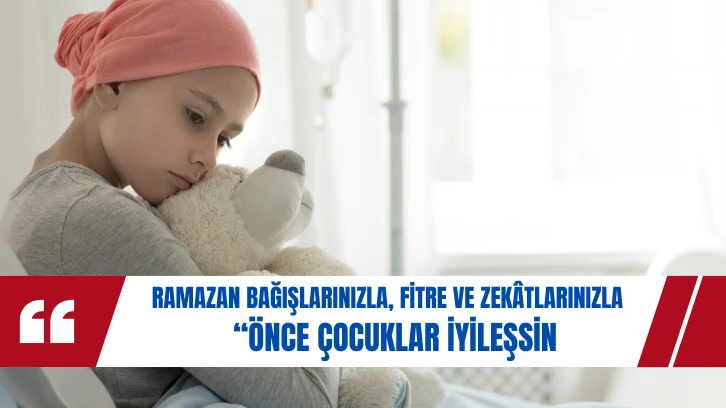 Ramazan Bağışlarınızla, Fitre ve Zekâtlarınızla  “ÖNCE ÇOCUKLAR İYİLEŞSİN