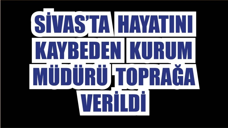 Sivas’ta Hayatını Kaybeden  Kurum Müdürü Toprağa Verildi