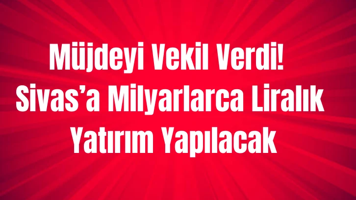 Müjdeyi Vekil Verdi! Sivas’a Milyarlarca Liralık Yatırım Yapılacak