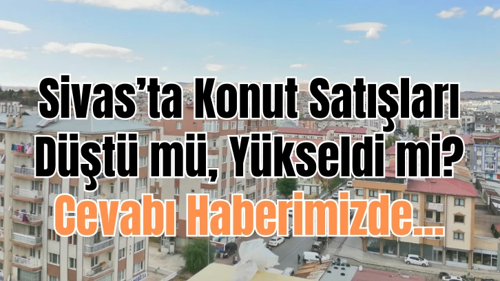 Sivas’ta konut satışları düştü mü, yükseldi mi? Cevabı haberimizde