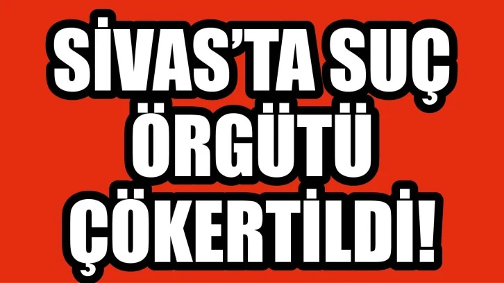 Sivas’ta Suç Örgütü Çökertildi