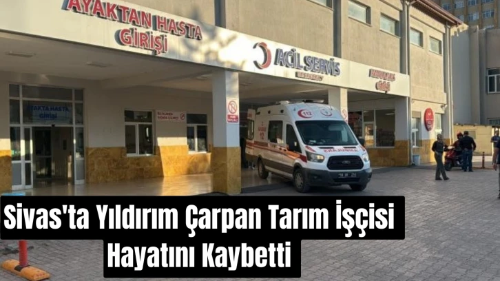 Sivas'ta Yıldırım Çarpan Tarım İşçisi Hayatını Kaybetti 