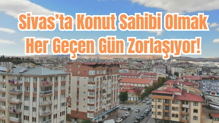  Sivas’ta Konut Sahibi Olmak Her Geçen Gün Zorlaşıyor!