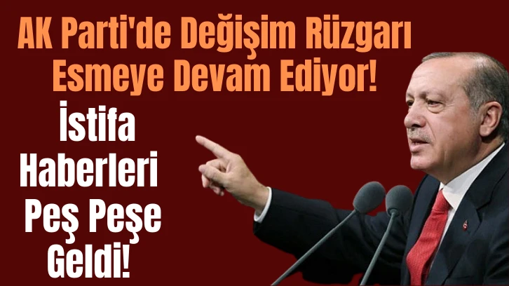 AK Parti'de Değişim Rüzgarı Esmeye Devam Ediyor! İstifa Haberleri Peş Peşe Geldi!