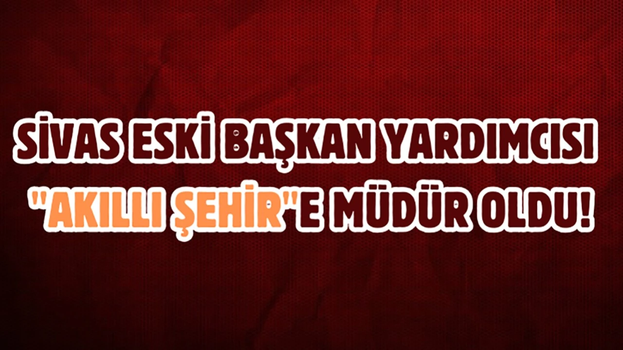 Sivas Eski Başkan Yardımcısı 'Akıllı Şehir'e Müdür Oldu!