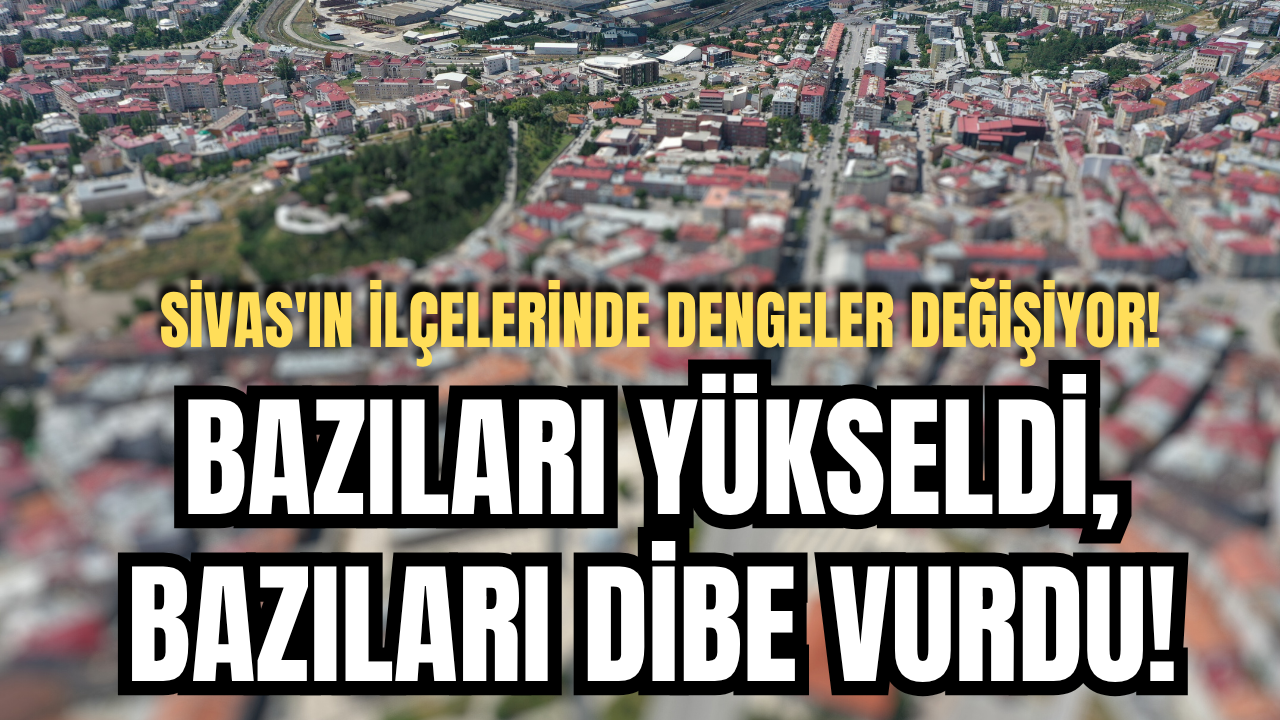Sivas'ın ilçelerinde dengeler değişiyor! Bazıları yükseldi, bazıları dibe vurdu!